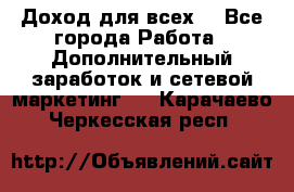 Доход для всех  - Все города Работа » Дополнительный заработок и сетевой маркетинг   . Карачаево-Черкесская респ.